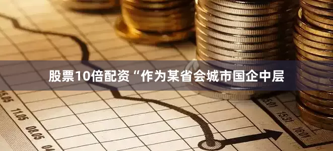 股票10倍配资“作为某省会城市国企中层