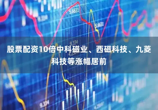 股票配资10倍中科磁业、西磁科技、九菱科技等涨幅居前