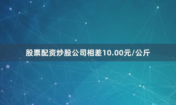 股票配资炒股公司相差10.00元/公斤