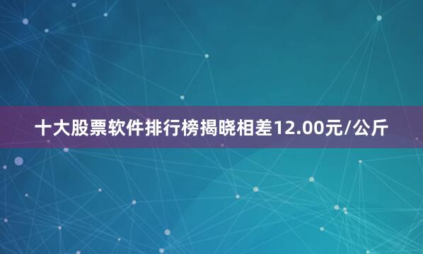 十大股票软件排行榜揭晓相差12.00元/公斤