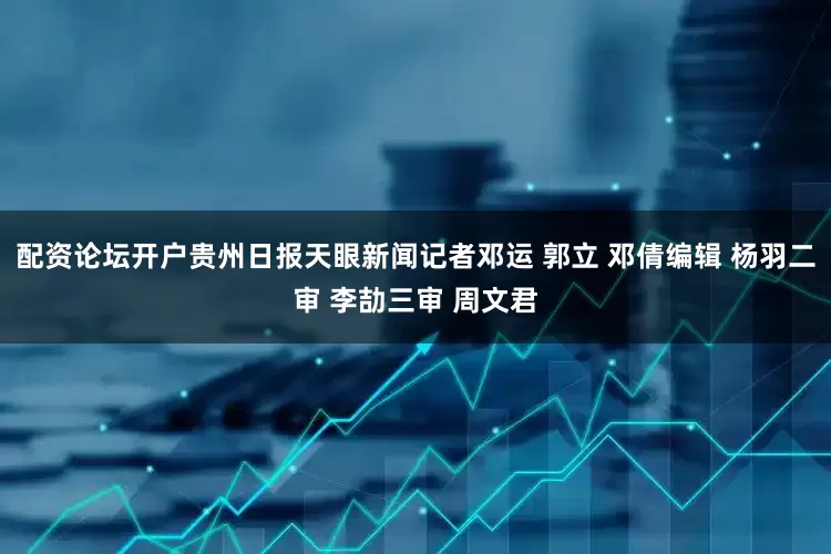 配资论坛开户贵州日报天眼新闻记者邓运 郭立 邓倩编辑 杨羽二审 李劼三审 周文君