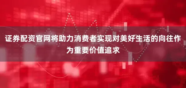 证券配资官网将助力消费者实现对美好生活的向往作为重要价值追求