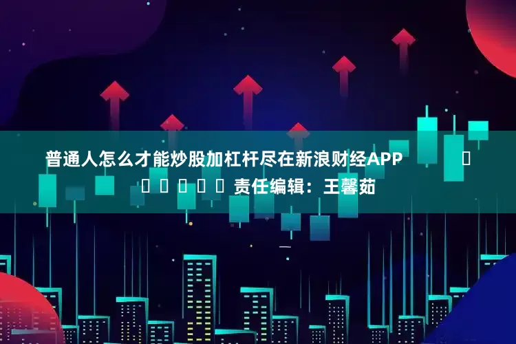 普通人怎么才能炒股加杠杆尽在新浪财经APP            						责任编辑：王馨茹