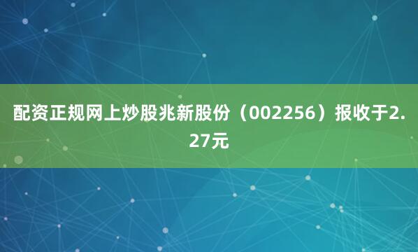 配资正规网上炒股兆新股份（002256）报收于2.27元