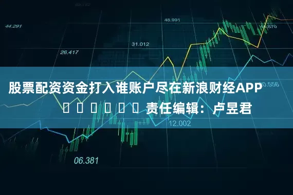 股票配资资金打入谁账户尽在新浪财经APP            						责任编辑：卢昱君