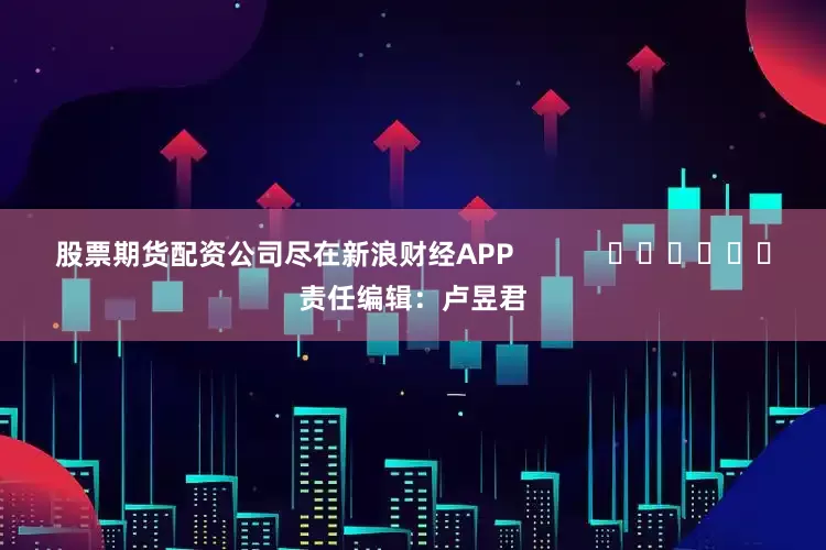 股票期货配资公司尽在新浪财经APP            						责任编辑：卢昱君