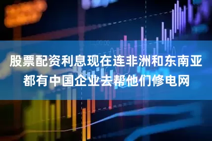 股票配资利息现在连非洲和东南亚都有中国企业去帮他们修电网