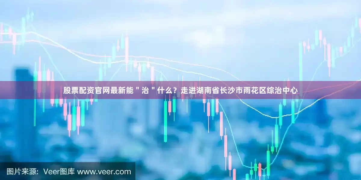 股票配资官网最新能＂治＂什么？走进湖南省长沙市雨花区综治中心