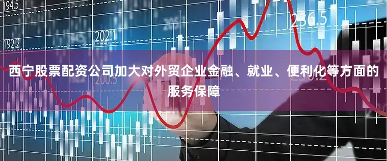 西宁股票配资公司加大对外贸企业金融、就业、便利化等方面的服务保障