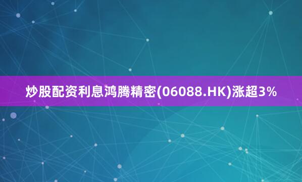 炒股配资利息鸿腾精密(06088.HK)涨超3%