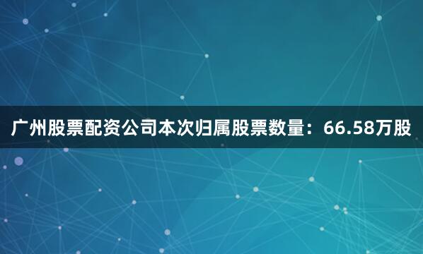 广州股票配资公司本次归属股票数量：66.58万股
